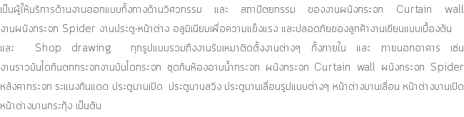 เป็นผู้ให้บริการด้านงานออกแบบทั้งทางด้านวิศวกรรม และ สถาปัตยกรรม ของงานผนังกระจก Curtain wall งานผนังกระจก Spider งานประตู-หน้าต่าง อลูมิเนียมเพื่อความแข็งแรง และปลอดภัยของลูกค้างานเขียนแบบเบื้องต้น และ Shop drawing ทุกรูปแบบรวมถึงงานรับเหมาติดตั้งงานต่างๆ ทั้งภายใน และ ภายนอกอาคาร เช่น งานราวบันไดกันตกกระจกงานบันไดกระจก ชุดกันห้องอาบน้ำกระจก ผนังกระจก Curtain wall ผนังกระจก Spider หลังคากระจก ระแนงกันแดด ประตูบานเปิด ประตูบานสวิง ประตูบานเลื่อนรูปแบบต่างๆ หน้าต่างบานเลื่อน หน้าต่างบานเปิด หน้าต่างบานกระทุ้ง เป็นต้น