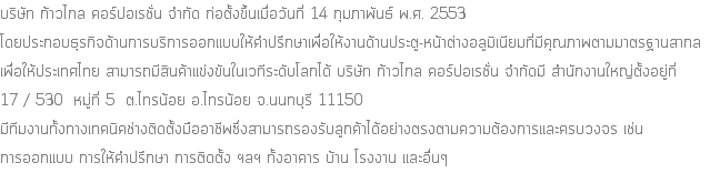 บริษัท ก้าวไกล คอร์ปอเรชั่น จำกัด ก่อตั้งขึ้นเมื่อวันที่ 14 กุมภาพันธ์ พ.ศ. 2553 โดยประกอบธุรกิจด้านการบริการออกแบบให้คำปรึกษาเพื่อให้งานด้านประตู-หน้าต่างอลูมิเนียมที่มีคุณภาพตามมาตรฐานสากล เพื่อให้ประเทศไทย สามารถมีสินค้าแข่งขันในเวทีระดับโลกได้ บริษัท ก้าวไกล คอร์ปอเรชั่น จำกัดมี สํานักงานใหญ่ตั้งอยู่ที่ 17 / 530 หมู่ที่ 5 ต.ไทรน้อย อ.ไทรน้อย จ.นนทบุรี 11150 มีทีมงานทั้งทางเทคนิคช่างติดตั้งมืออาชีพซึ่งสามารถรองรับลูกค้าได้อย่างตรงตามความต้องการและครบวงจร เช่น การออกแบบ การให้คำปรึกษา การติดตั้ง ฯลฯ ทั้งอาคาร บ้าน โรงงาน และอื่นๆ