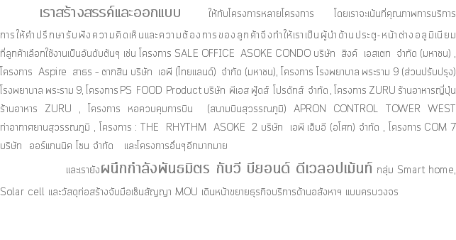 &nbsp;เราสร้างสรรค์และออกแบบ ให้กับโครงการหลายโครงการ โดยเราจะเน้นที่คุณภาพการบริการ การให้คำปรึกษารับฟังความคิดเห็นและความต้องการของลูกค้าจึงทำให้เราเป็นผู้นำด้านประตู-หน้าต่างอลูมิเนียม ที่ลูกค้าเลือกใช้งานเป็นอันดับต้นๆ เช่น โครงการ SALE OFFICE ASOKE CONDO บริษัท สิงค์ เอสเตท จำกัด (มหาชน) , โครงการ Aspire สาธร – ตากสิน บริษัท เอพี (ไทยแลนด์) จำกัด (มหาชน), โครงการ โรงพยาบาล พระราม 9 (ส่วนปรับปรุง) โรงพยาบาล พระราม 9, โครงการ PS FOOD Product บริษัท พีเอส ฟู้ดส์ โปรดักส์ จำกัด , โครงการ ZURU ร้านอาหารญี่ปุ่น ร้านอาหาร ZURU , โครงการ หอควบคุมการบิน (สนามบินสุวรรณภูมิ) APRON CONTROL TOWER WEST ท่าอากาศยานสุวรรณภูมิ , โครงการ : THE RHYTHM ASOKE 2 บริษัท เอพี เอ็มอี (อโศก) จำกัด , โครงการ COM 7 บริษัท ออร์แกนนิค โซน จำกัด และโครงการอื่นๆอีกมากมาย และเรายังผนึกกำลังพันธมิตร กับวี บียอนด์ ดีเวลอปเม้นท์ กลุ่ม Smart home, Solar cell และวัสดุก่อสร้างจับมือเซ็นสัญญา MOU เดินหน้าขยายธุรกิจบริการด้านอสังหาฯ แบบครบวงจร 